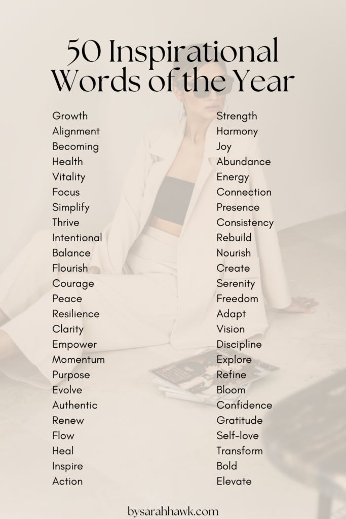 50 Inspirational Words of the Year: Growth
Alignment
Becoming
Health
Vitality
Focus
Simplify
Thrive
Intentional
Balance
Flourish
Courage
Peace
Resilience
Clarity
Empower
Momentum
Purpose
Evolve
Strength
Harmony
Joy
Abundance
Energy
Connection
Presence
Consistency
Rebuild
Nourish
Create
Serenity
Freedom
Adapt
Vision
Discipline
Explore
Refine
Bloom
Confidence
Gratitude
Self-love
Transform
Bold
Elevate
Authentic
Renew
Flow
Heal
Inspire
Action